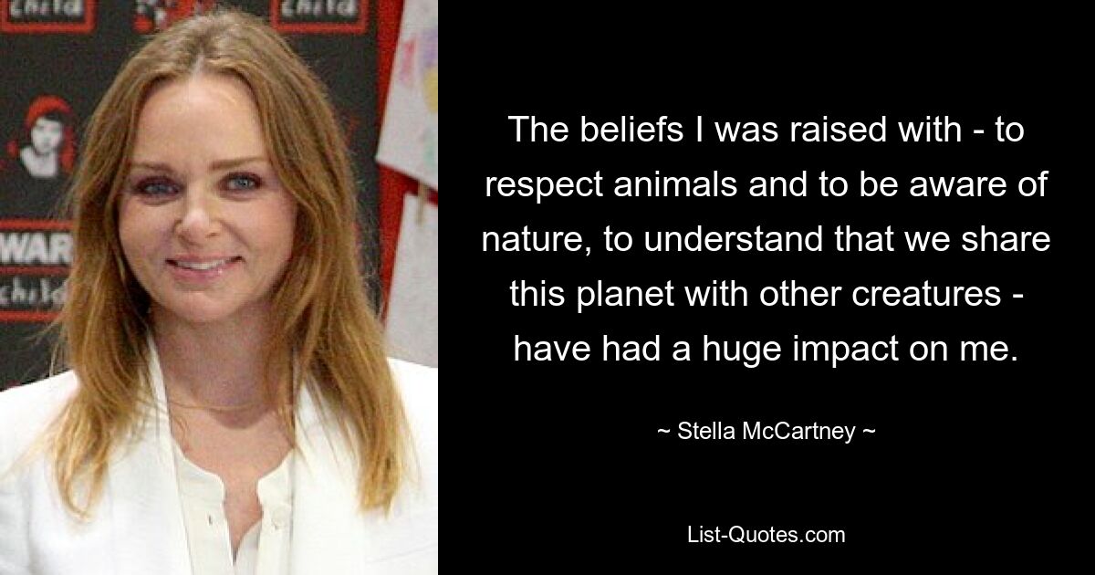 The beliefs I was raised with - to respect animals and to be aware of nature, to understand that we share this planet with other creatures - have had a huge impact on me. — © Stella McCartney