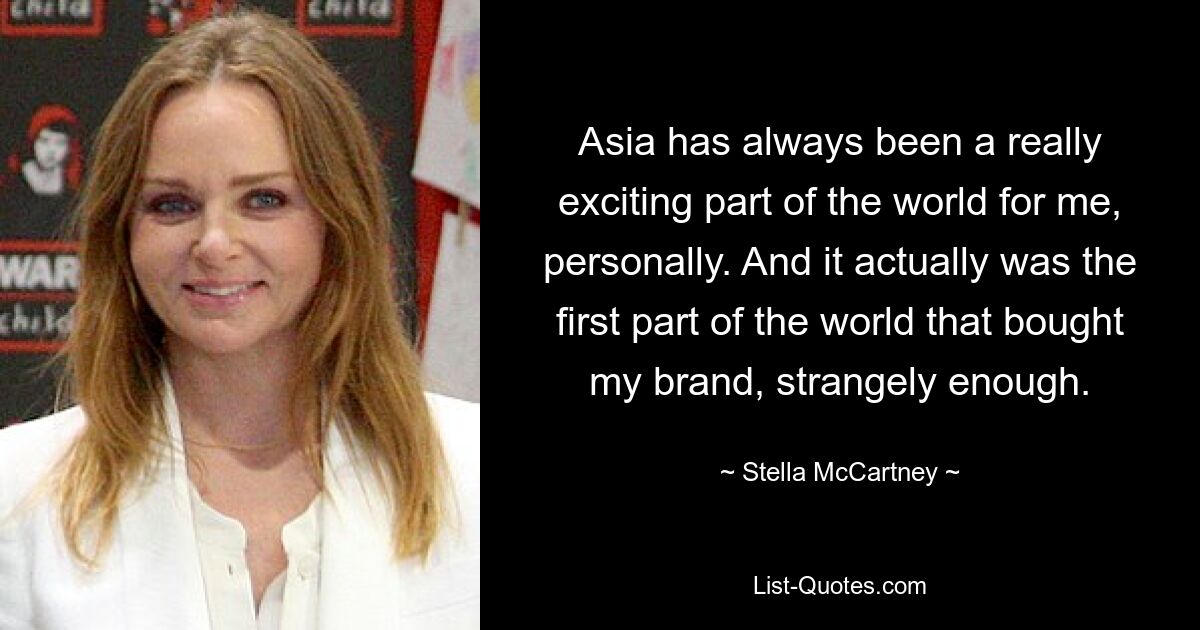 Asia has always been a really exciting part of the world for me, personally. And it actually was the first part of the world that bought my brand, strangely enough. — © Stella McCartney