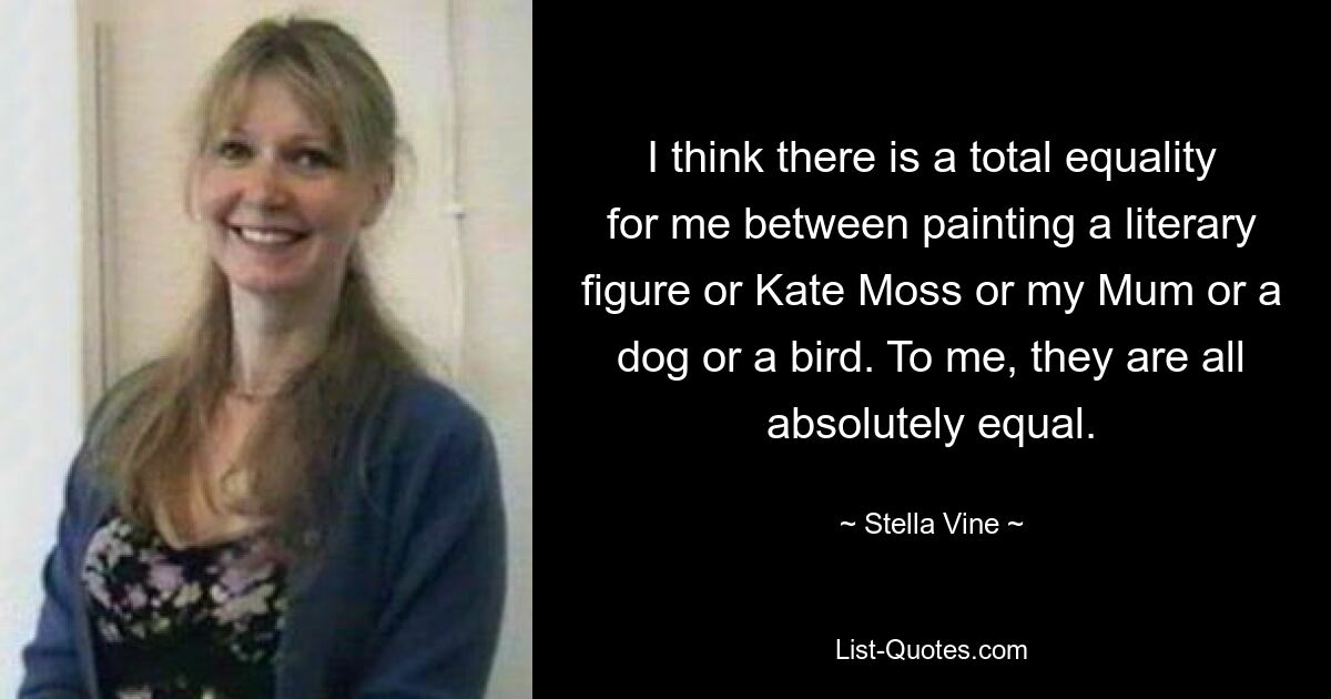 I think there is a total equality for me between painting a literary figure or Kate Moss or my Mum or a dog or a bird. To me, they are all absolutely equal. — © Stella Vine