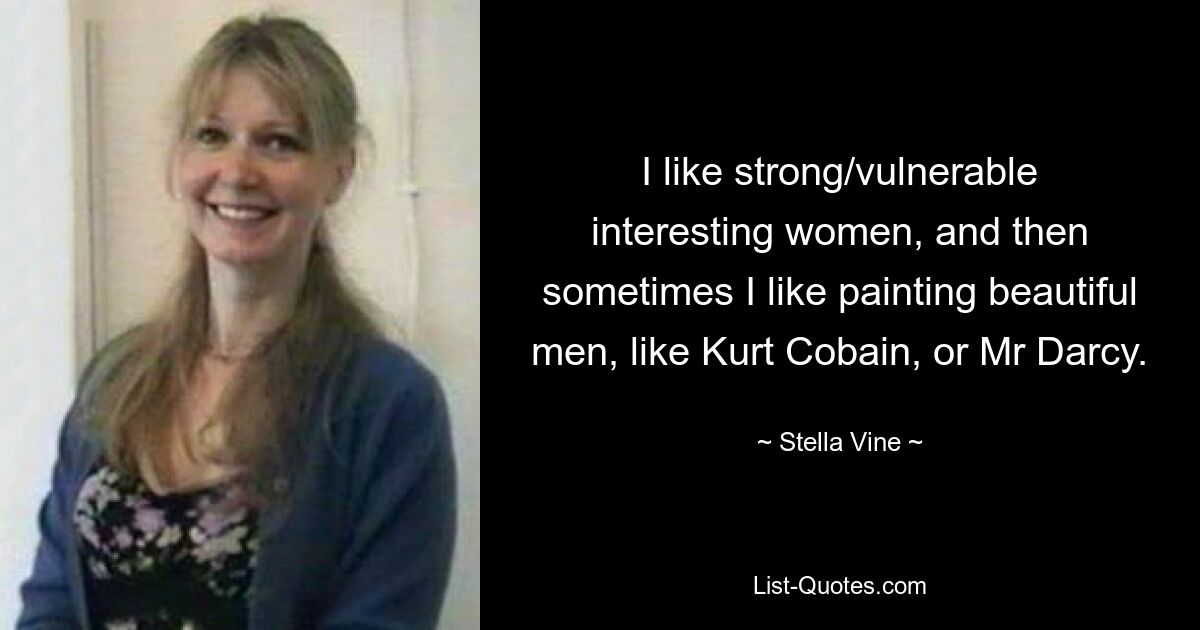 I like strong/vulnerable interesting women, and then sometimes I like painting beautiful men, like Kurt Cobain, or Mr Darcy. — © Stella Vine