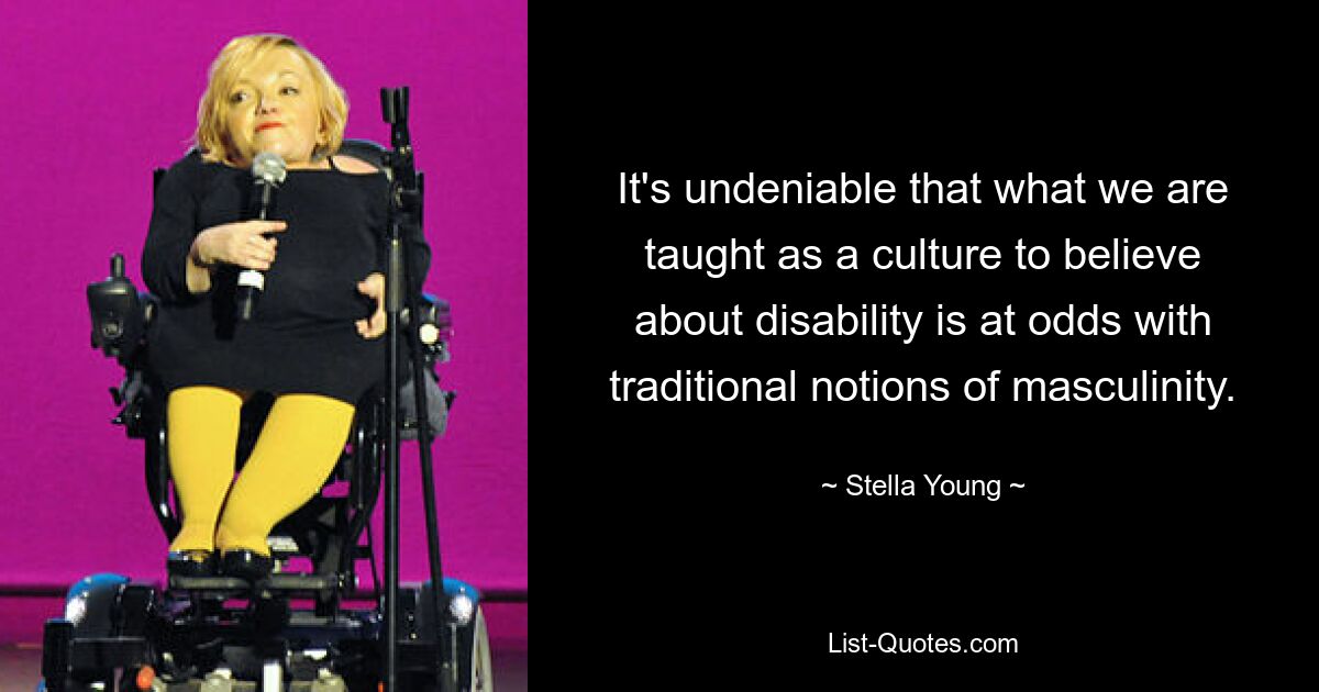 It's undeniable that what we are taught as a culture to believe about disability is at odds with traditional notions of masculinity. — © Stella Young