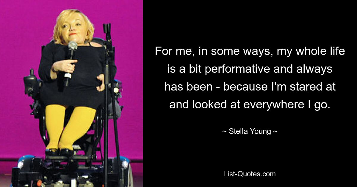 For me, in some ways, my whole life is a bit performative and always has been - because I'm stared at and looked at everywhere I go. — © Stella Young