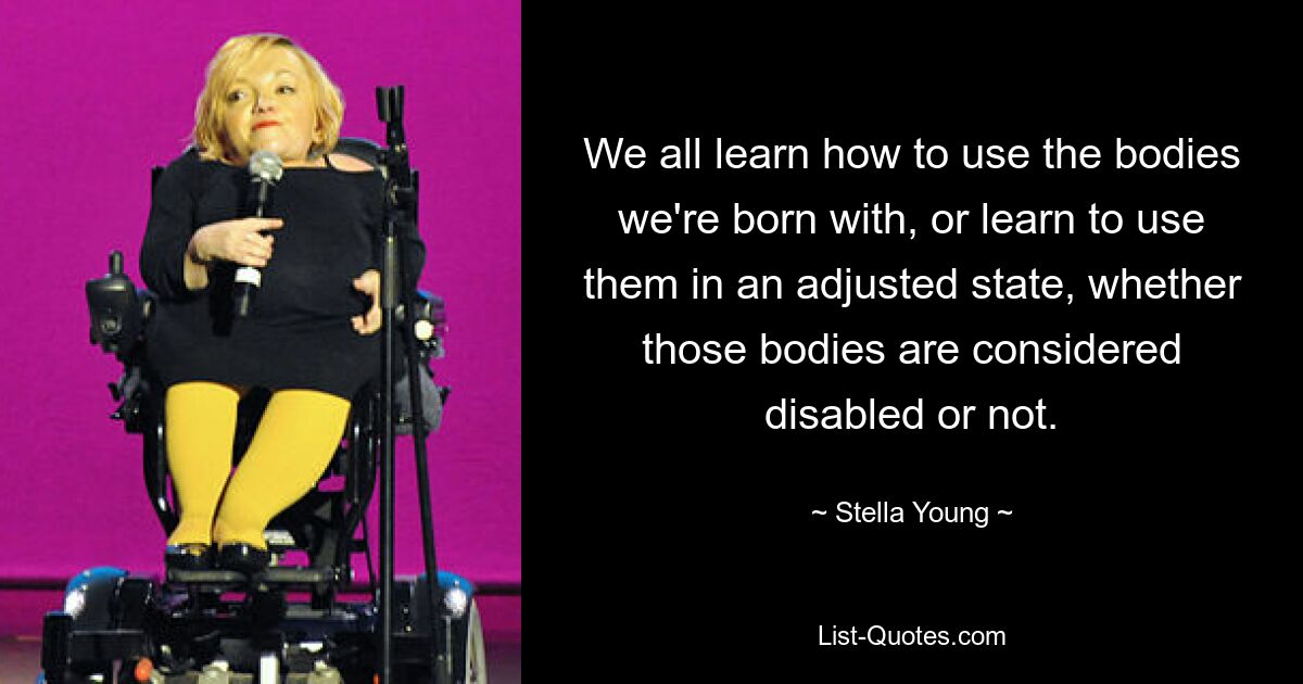 We all learn how to use the bodies we're born with, or learn to use them in an adjusted state, whether those bodies are considered disabled or not. — © Stella Young