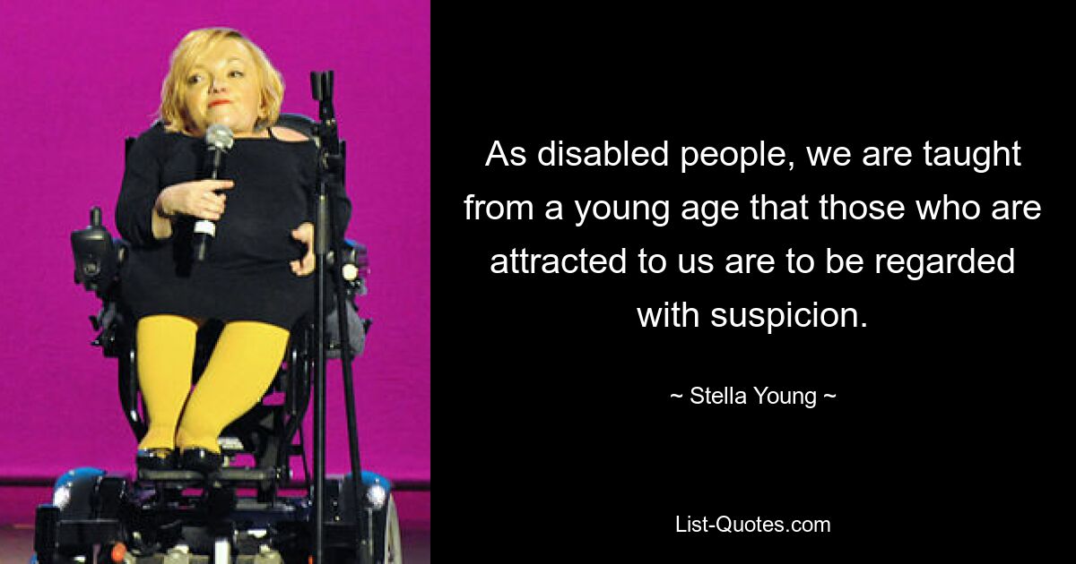 As disabled people, we are taught from a young age that those who are attracted to us are to be regarded with suspicion. — © Stella Young