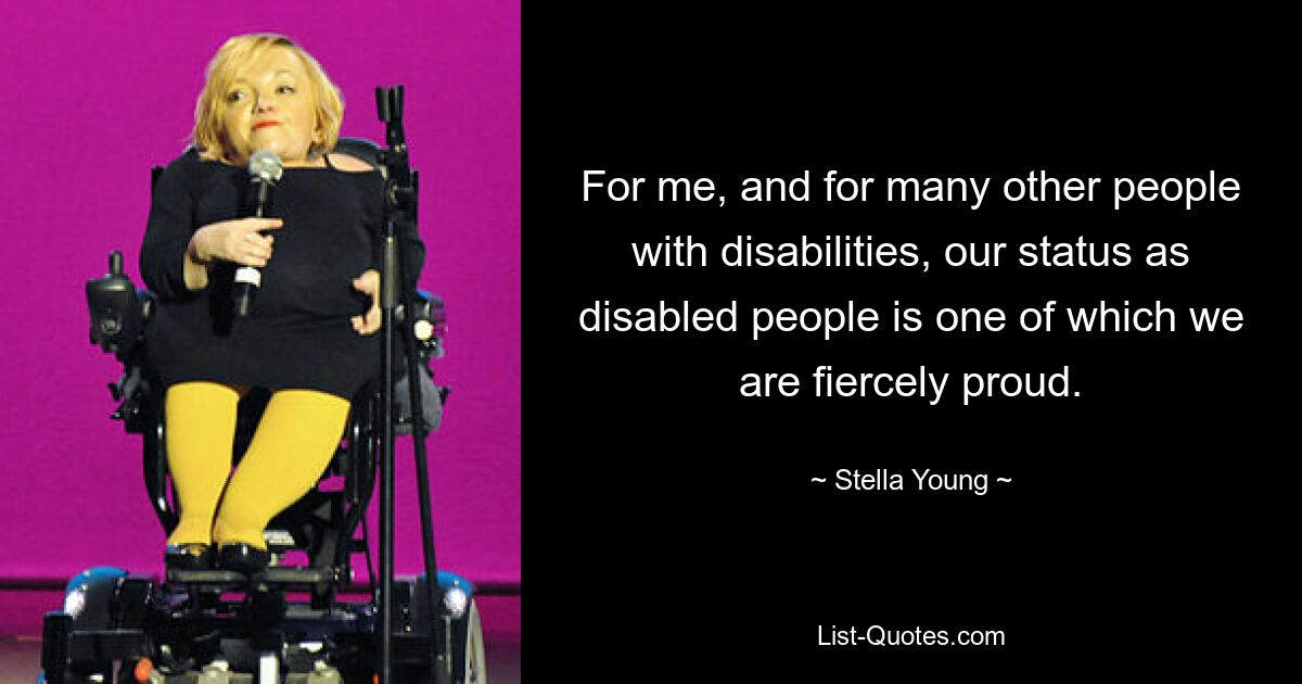 For me, and for many other people with disabilities, our status as disabled people is one of which we are fiercely proud. — © Stella Young