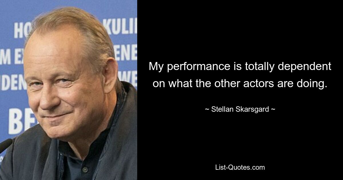 My performance is totally dependent on what the other actors are doing. — © Stellan Skarsgard