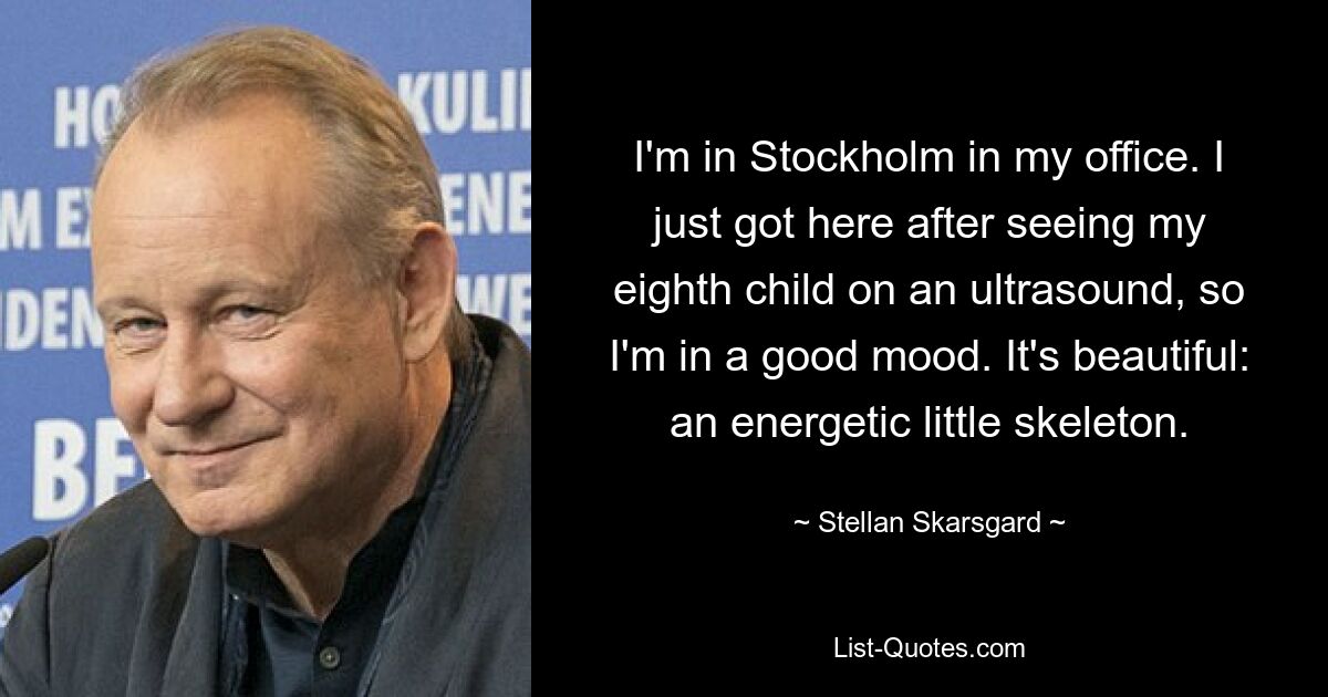 I'm in Stockholm in my office. I just got here after seeing my eighth child on an ultrasound, so I'm in a good mood. It's beautiful: an energetic little skeleton. — © Stellan Skarsgard