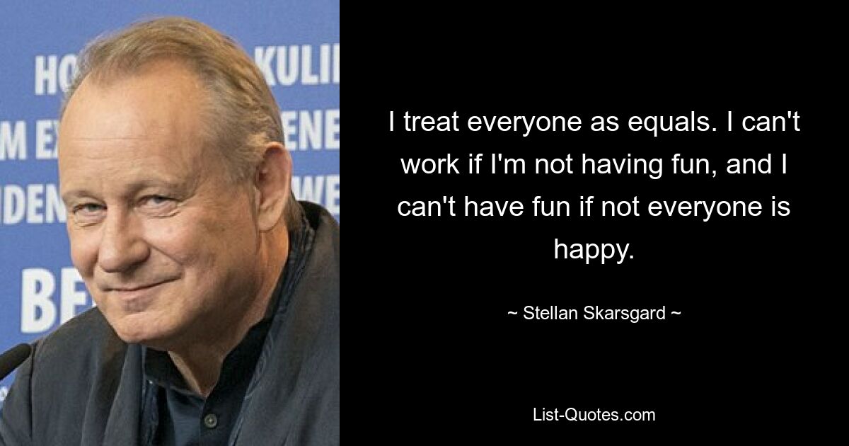 I treat everyone as equals. I can't work if I'm not having fun, and I can't have fun if not everyone is happy. — © Stellan Skarsgard