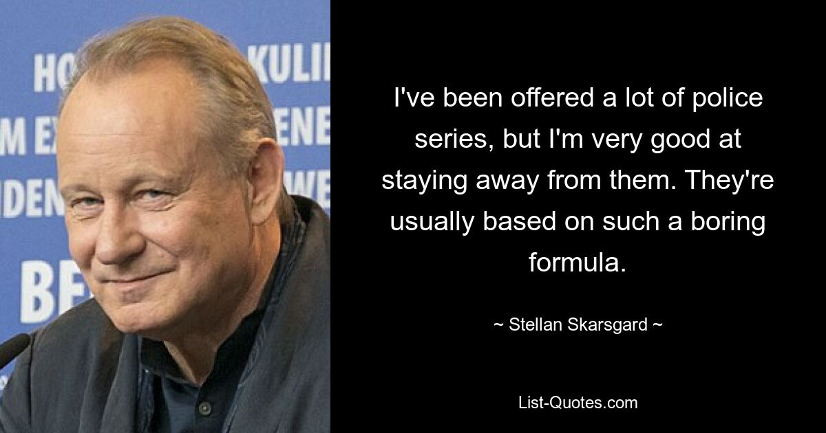 I've been offered a lot of police series, but I'm very good at staying away from them. They're usually based on such a boring formula. — © Stellan Skarsgard