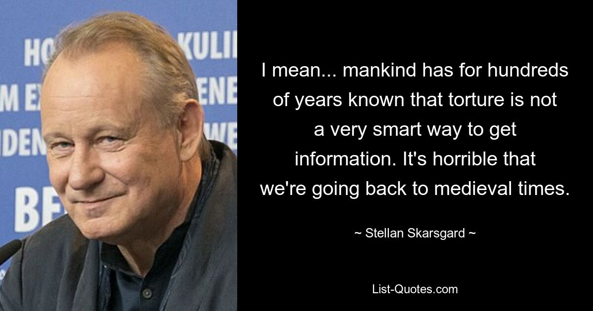 I mean... mankind has for hundreds of years known that torture is not a very smart way to get information. It's horrible that we're going back to medieval times. — © Stellan Skarsgard