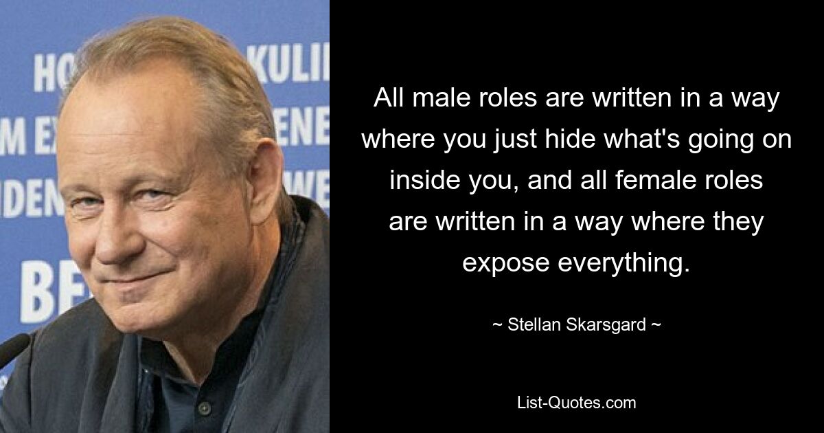 All male roles are written in a way where you just hide what's going on inside you, and all female roles are written in a way where they expose everything. — © Stellan Skarsgard