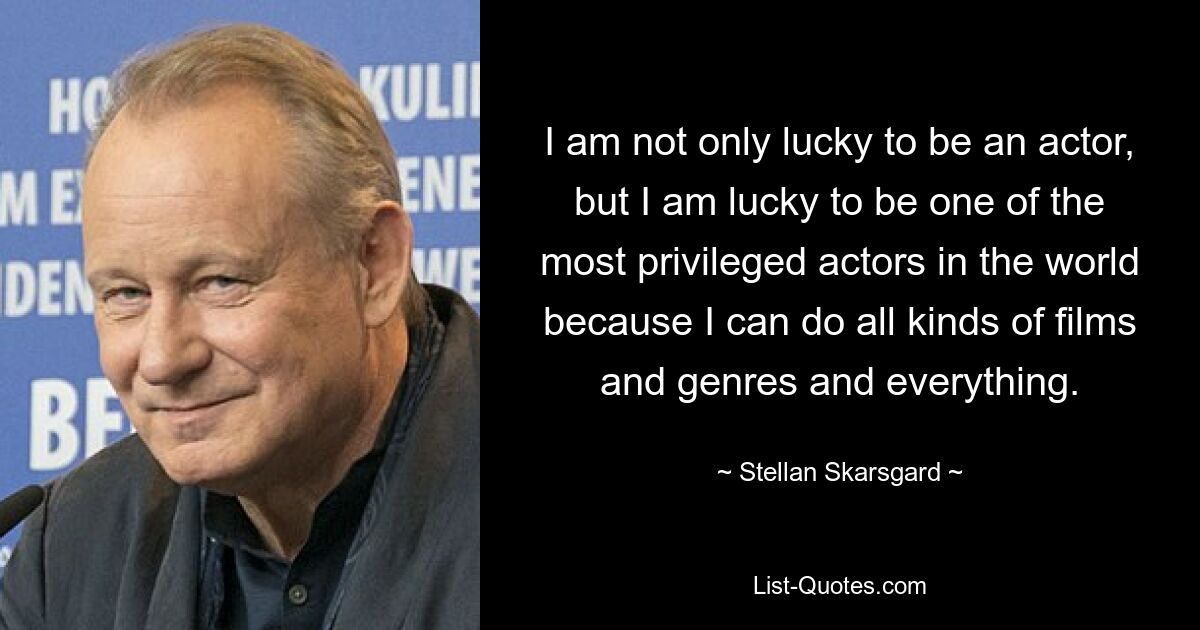 I am not only lucky to be an actor, but I am lucky to be one of the most privileged actors in the world because I can do all kinds of films and genres and everything. — © Stellan Skarsgard