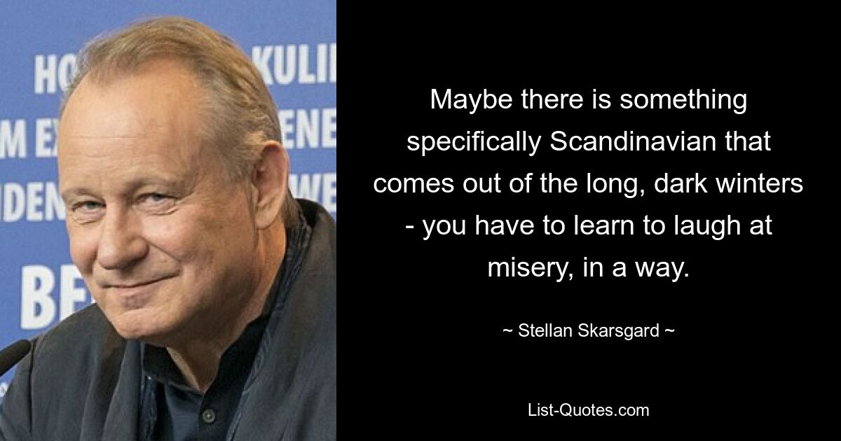 Maybe there is something specifically Scandinavian that comes out of the long, dark winters - you have to learn to laugh at misery, in a way. — © Stellan Skarsgard