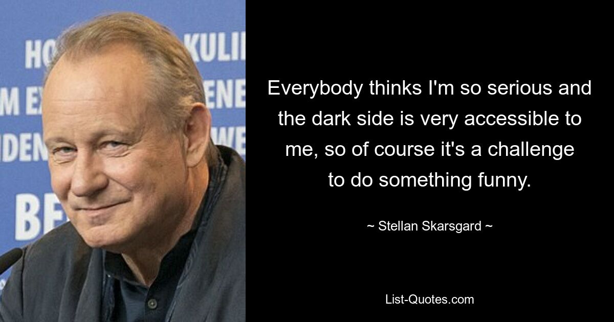 Everybody thinks I'm so serious and the dark side is very accessible to me, so of course it's a challenge to do something funny. — © Stellan Skarsgard