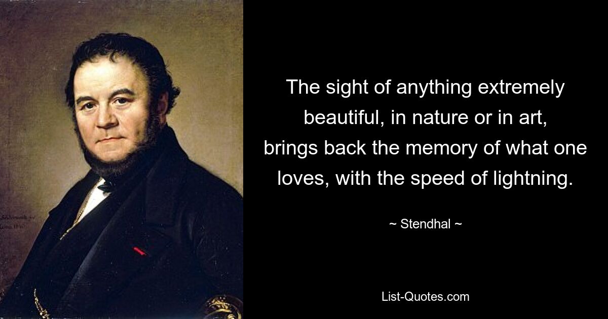 The sight of anything extremely beautiful, in nature or in art, brings back the memory of what one loves, with the speed of lightning. — © Stendhal