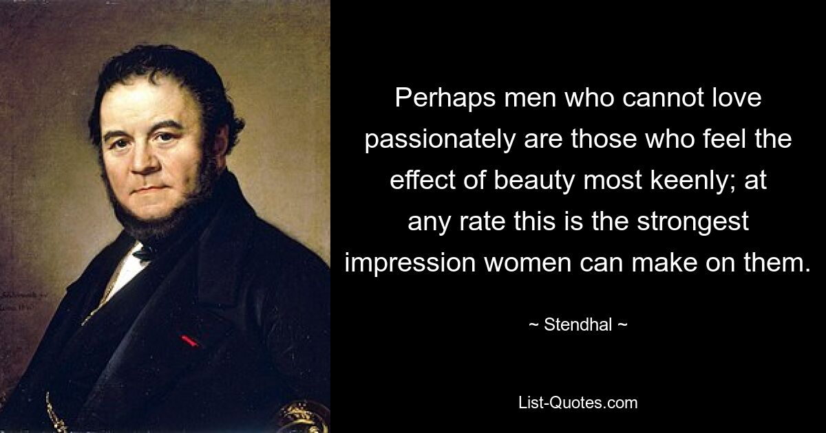 Perhaps men who cannot love passionately are those who feel the effect of beauty most keenly; at any rate this is the strongest impression women can make on them. — © Stendhal