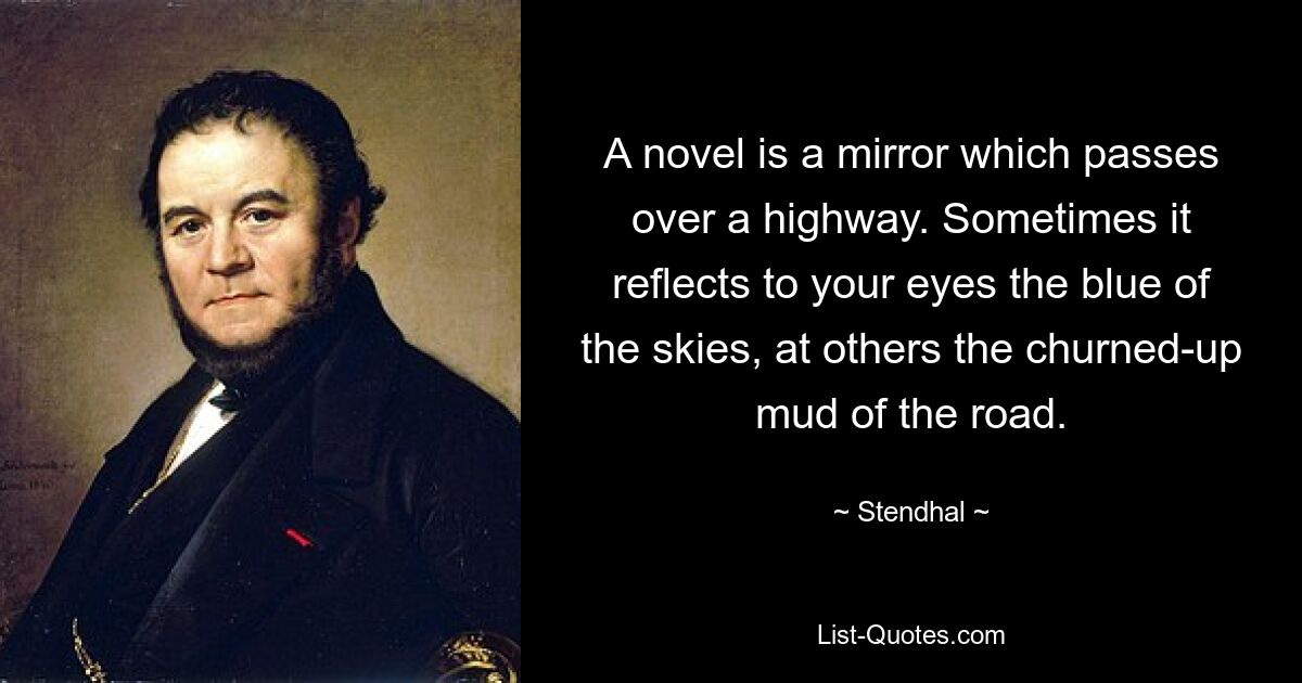 A novel is a mirror which passes over a highway. Sometimes it reflects to your eyes the blue of the skies, at others the churned-up mud of the road. — © Stendhal