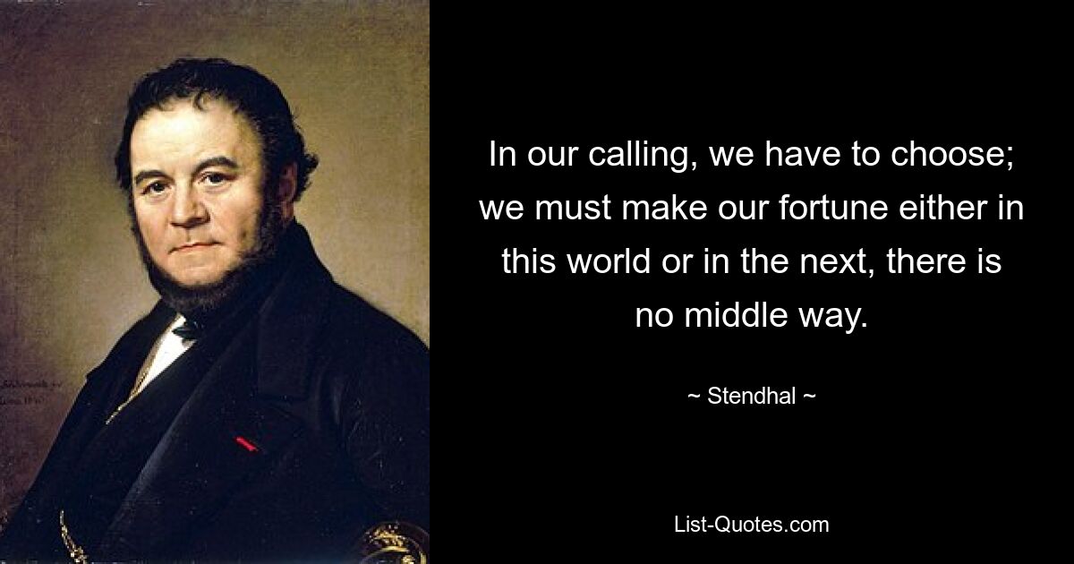 In our calling, we have to choose; we must make our fortune either in this world or in the next, there is no middle way. — © Stendhal