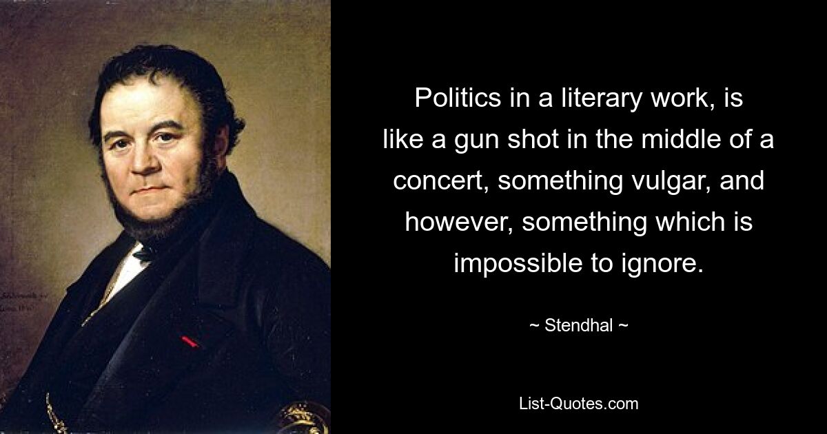 Politics in a literary work, is like a gun shot in the middle of a concert, something vulgar, and however, something which is impossible to ignore. — © Stendhal