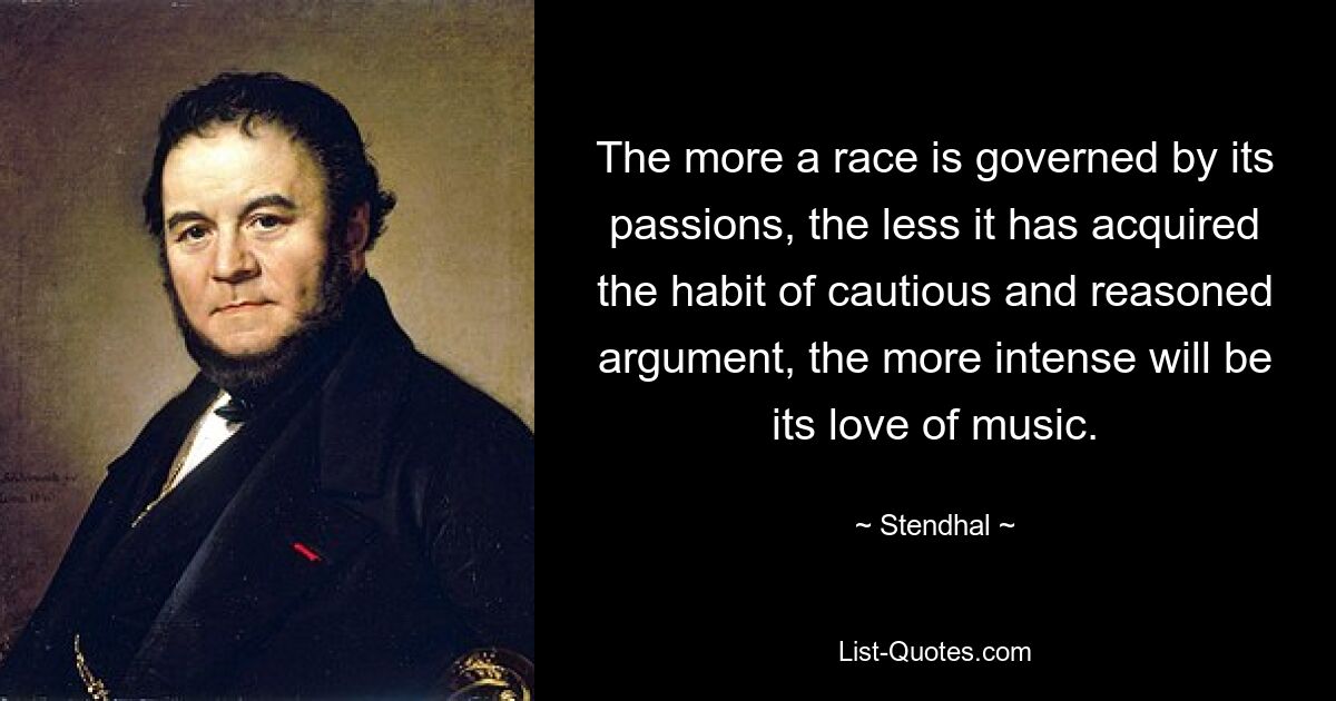 The more a race is governed by its passions, the less it has acquired the habit of cautious and reasoned argument, the more intense will be its love of music. — © Stendhal