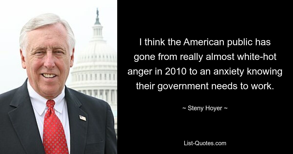 I think the American public has gone from really almost white-hot anger in 2010 to an anxiety knowing their government needs to work. — © Steny Hoyer