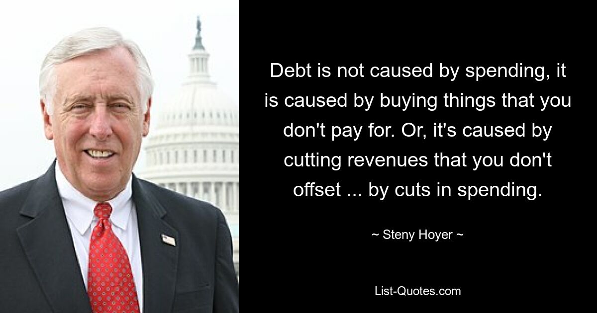 Debt is not caused by spending, it is caused by buying things that you don't pay for. Or, it's caused by cutting revenues that you don't offset ... by cuts in spending. — © Steny Hoyer