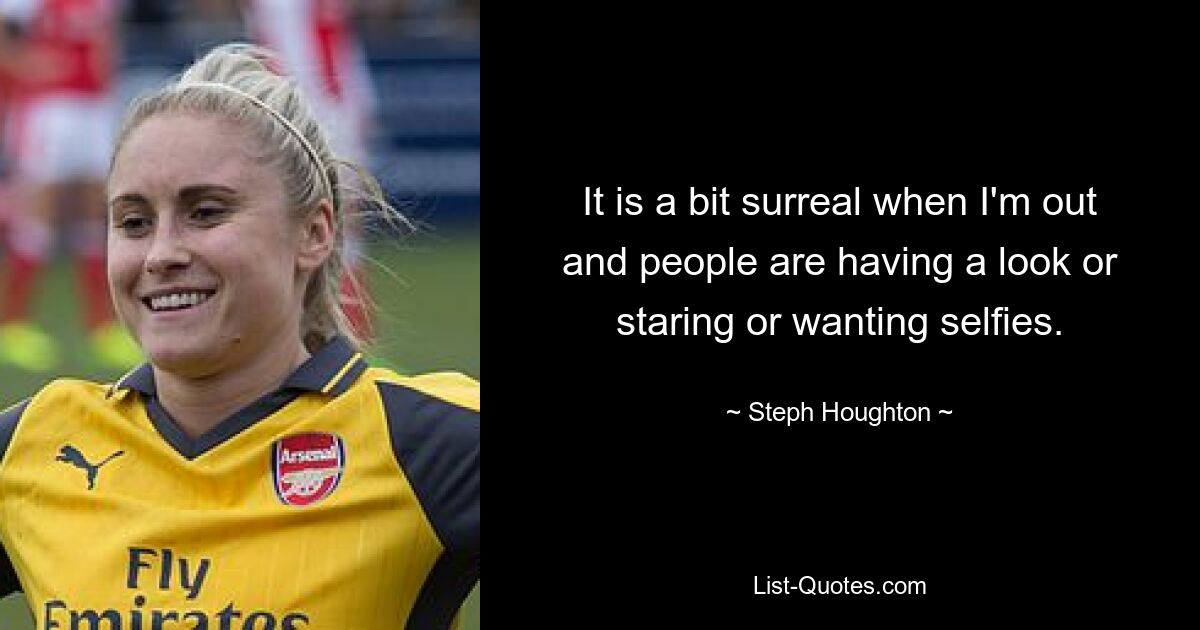 It is a bit surreal when I'm out and people are having a look or staring or wanting selfies. — © Steph Houghton