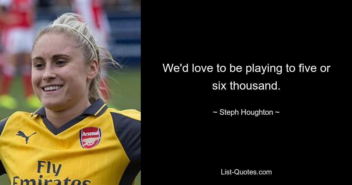 We'd love to be playing to five or six thousand. — © Steph Houghton