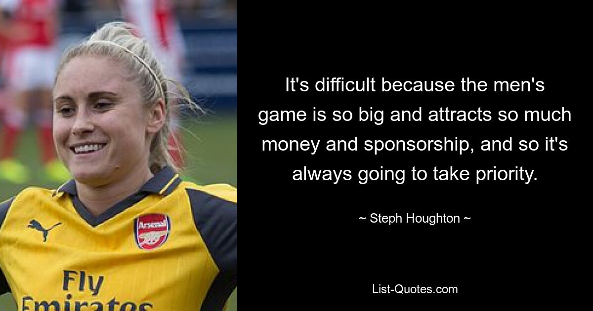 It's difficult because the men's game is so big and attracts so much money and sponsorship, and so it's always going to take priority. — © Steph Houghton