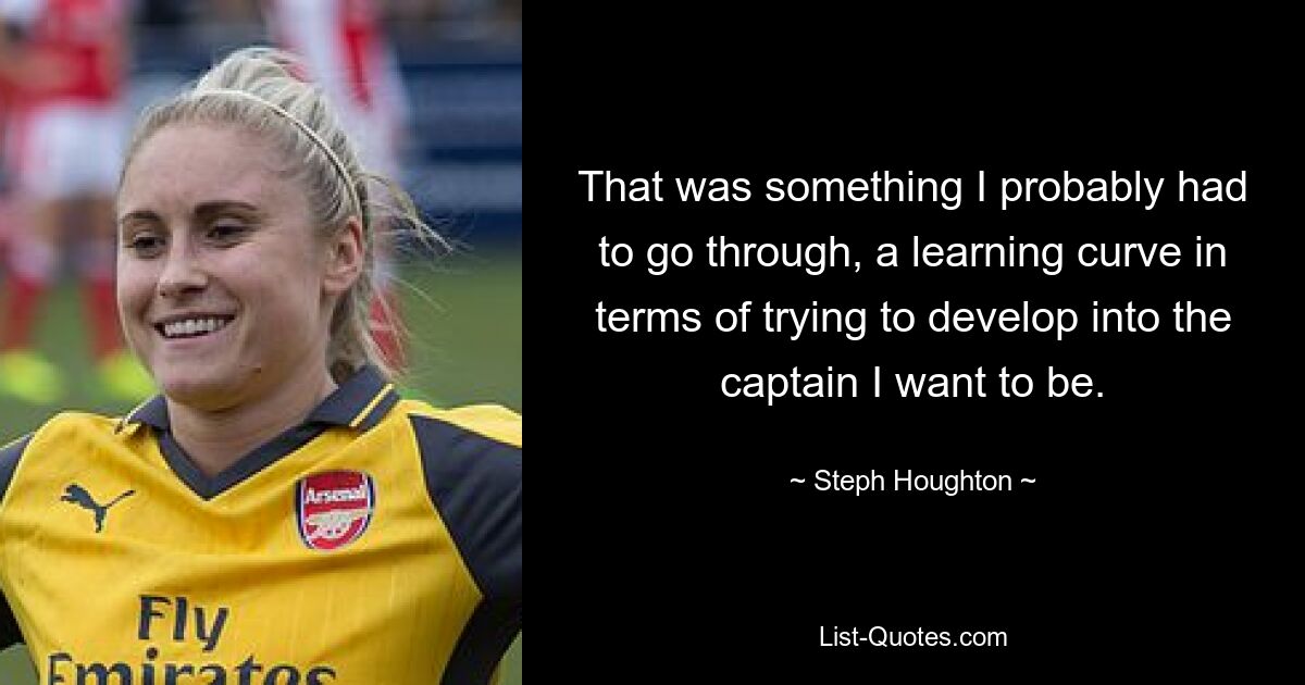 That was something I probably had to go through, a learning curve in terms of trying to develop into the captain I want to be. — © Steph Houghton