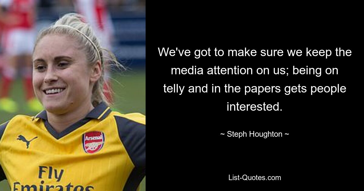 We've got to make sure we keep the media attention on us; being on telly and in the papers gets people interested. — © Steph Houghton