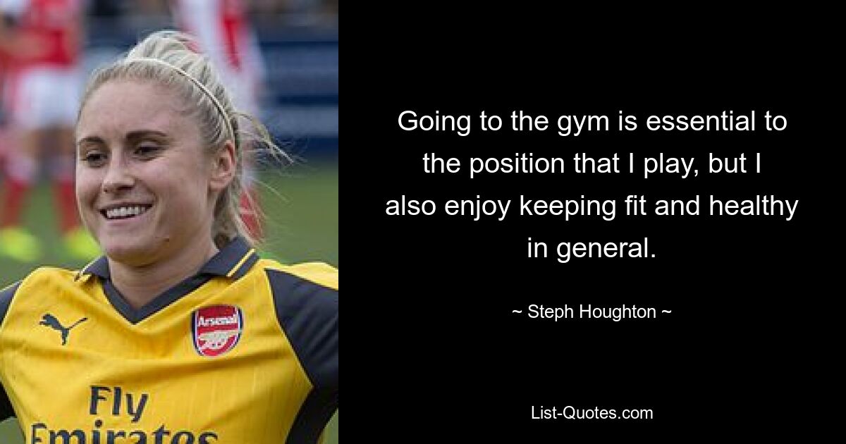 Going to the gym is essential to the position that I play, but I also enjoy keeping fit and healthy in general. — © Steph Houghton