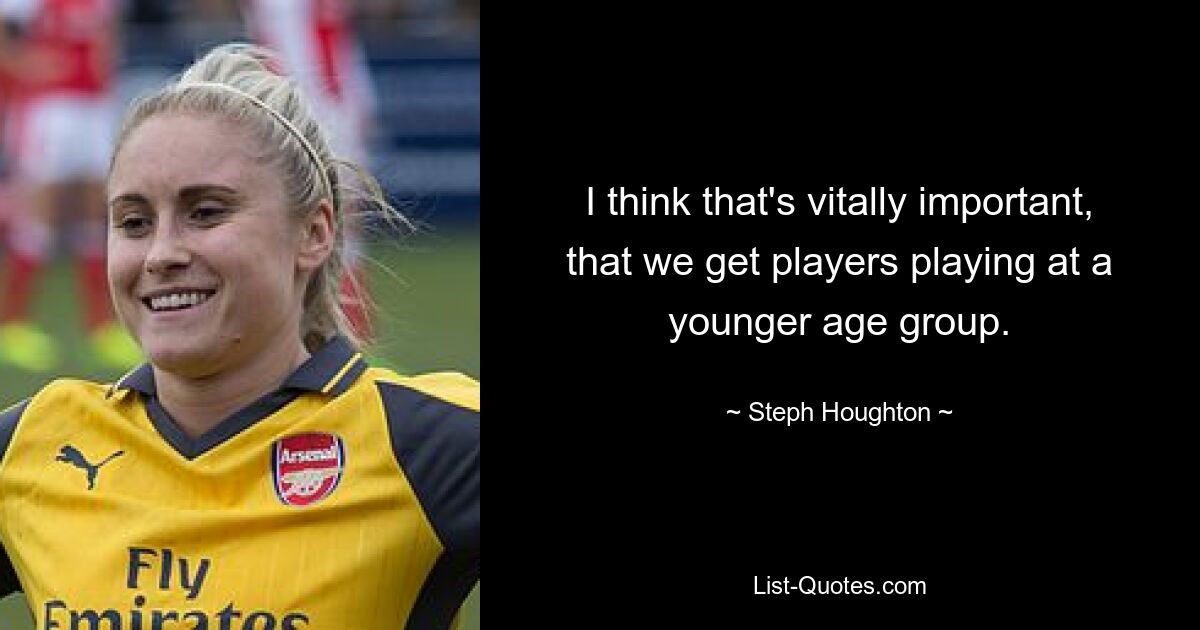 I think that's vitally important, that we get players playing at a younger age group. — © Steph Houghton