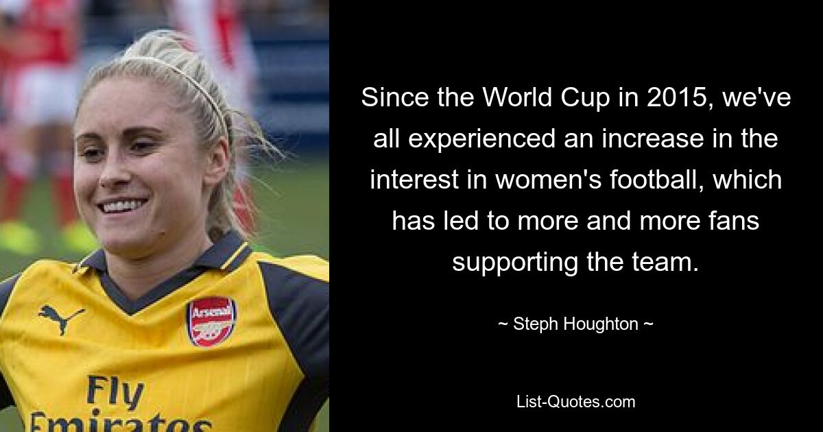 Since the World Cup in 2015, we've all experienced an increase in the interest in women's football, which has led to more and more fans supporting the team. — © Steph Houghton