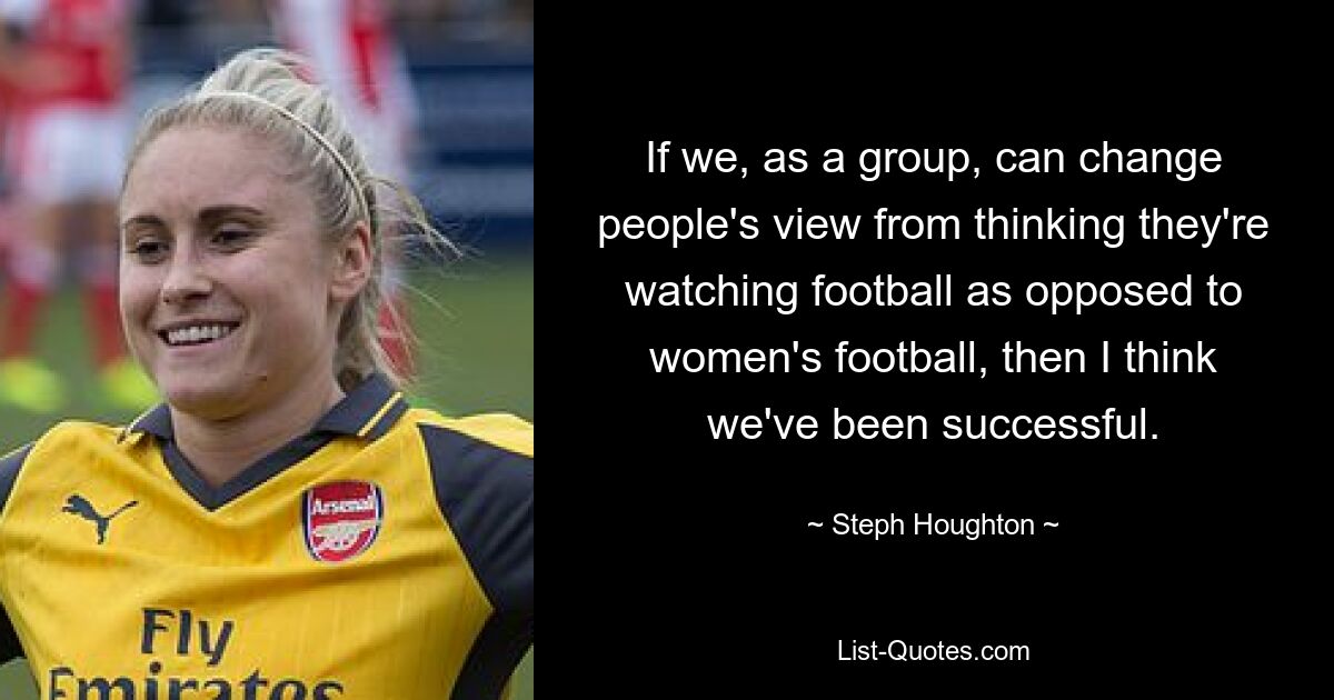 If we, as a group, can change people's view from thinking they're watching football as opposed to women's football, then I think we've been successful. — © Steph Houghton