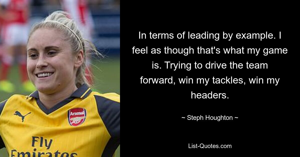 In terms of leading by example. I feel as though that's what my game is. Trying to drive the team forward, win my tackles, win my headers. — © Steph Houghton