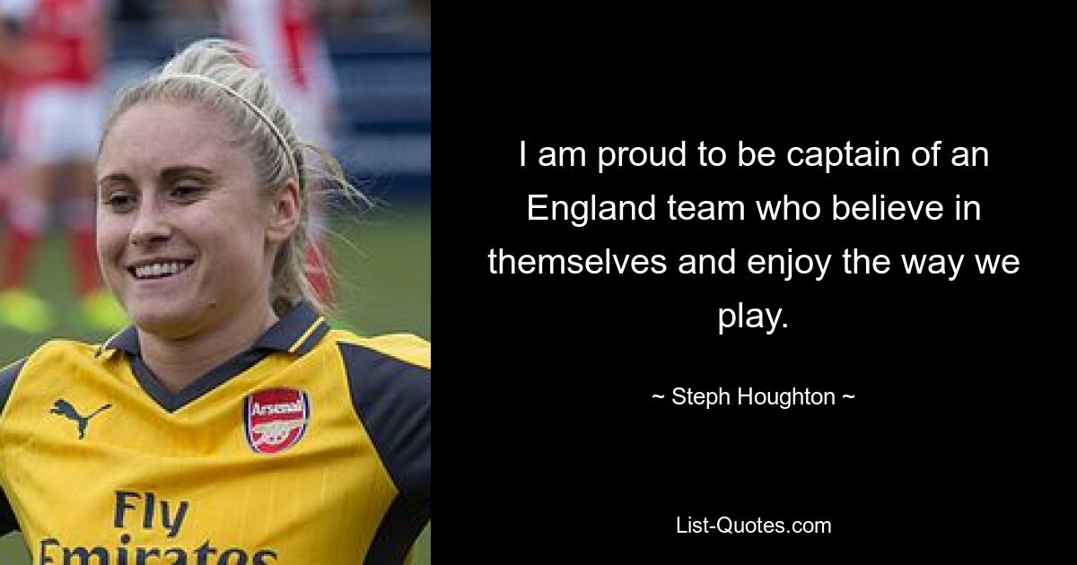 I am proud to be captain of an England team who believe in themselves and enjoy the way we play. — © Steph Houghton