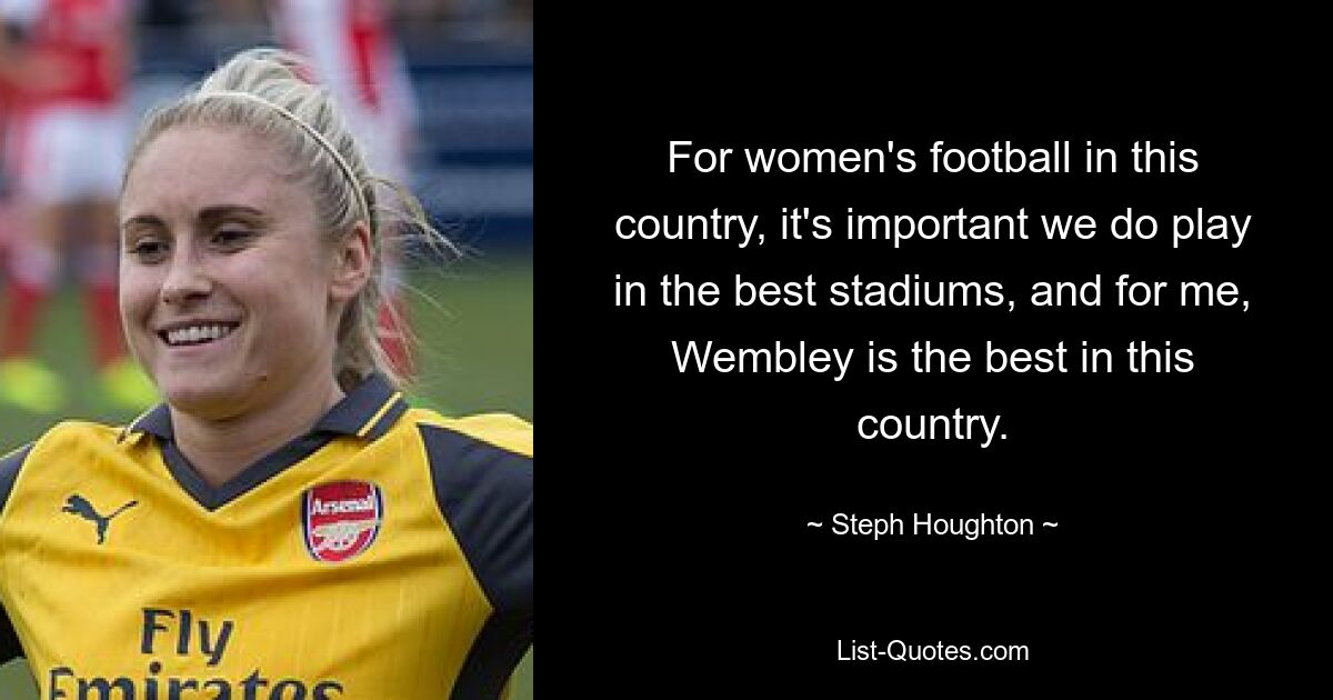 For women's football in this country, it's important we do play in the best stadiums, and for me, Wembley is the best in this country. — © Steph Houghton