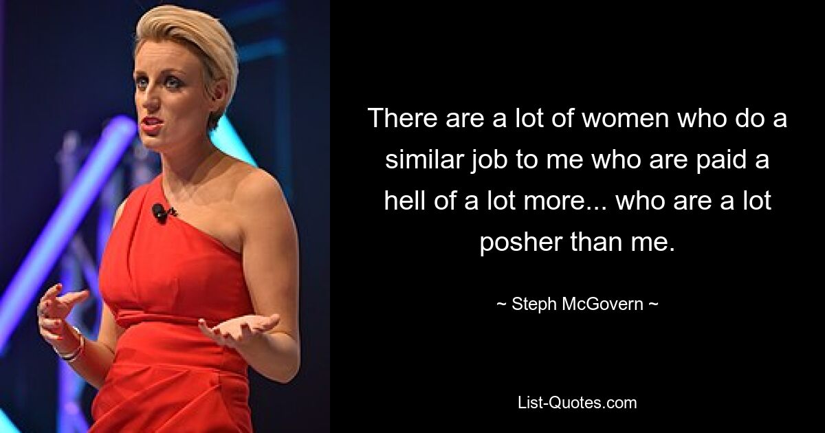 There are a lot of women who do a similar job to me who are paid a hell of a lot more... who are a lot posher than me. — © Steph McGovern