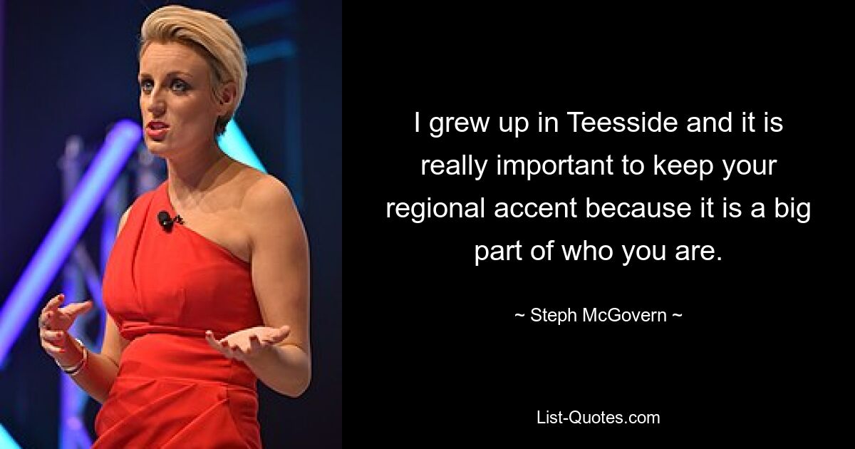 I grew up in Teesside and it is really important to keep your regional accent because it is a big part of who you are. — © Steph McGovern