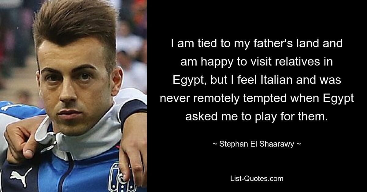 I am tied to my father's land and am happy to visit relatives in Egypt, but I feel Italian and was never remotely tempted when Egypt asked me to play for them. — © Stephan El Shaarawy