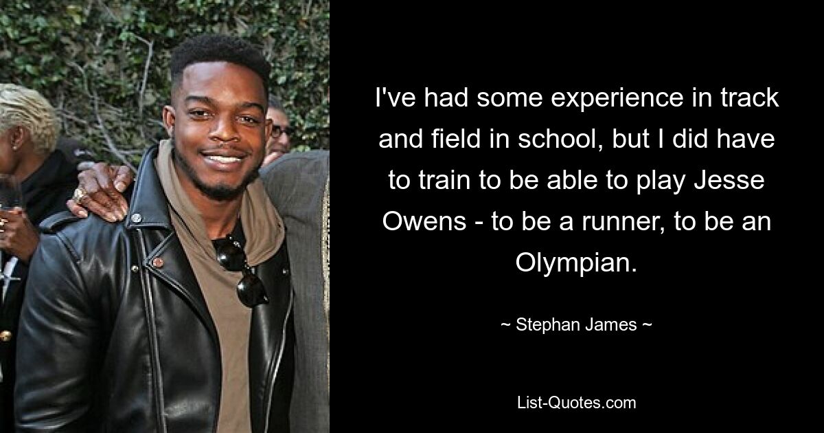 I've had some experience in track and field in school, but I did have to train to be able to play Jesse Owens - to be a runner, to be an Olympian. — © Stephan James