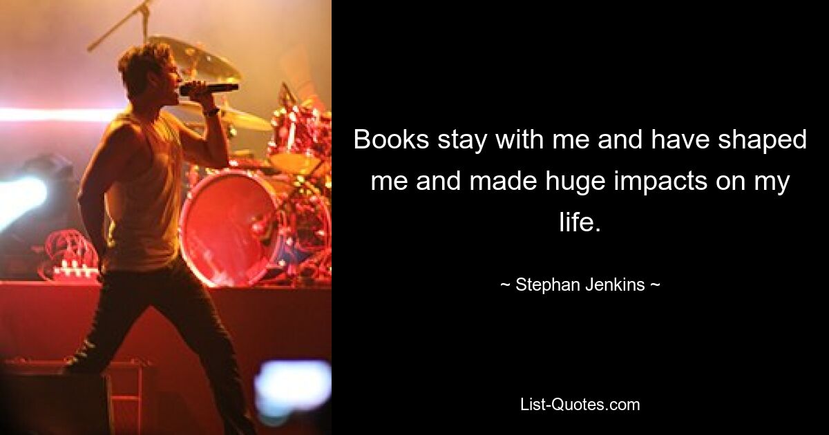 Books stay with me and have shaped me and made huge impacts on my life. — © Stephan Jenkins