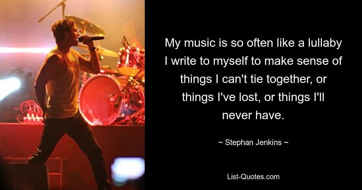 My music is so often like a lullaby I write to myself to make sense of things I can't tie together, or things I've lost, or things I'll never have. — © Stephan Jenkins