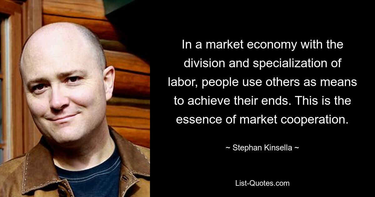 In a market economy with the division and specialization of labor, people use others as means to achieve their ends. This is the essence of market cooperation. — © Stephan Kinsella