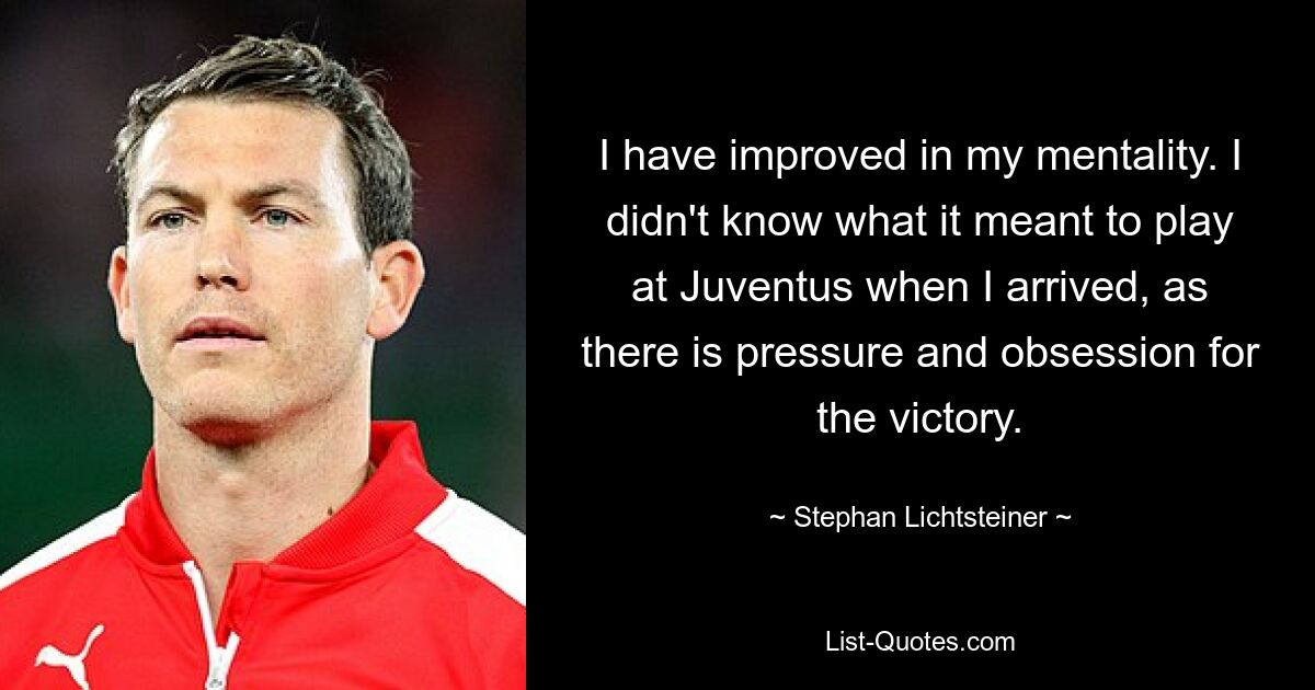 I have improved in my mentality. I didn't know what it meant to play at Juventus when I arrived, as there is pressure and obsession for the victory. — © Stephan Lichtsteiner