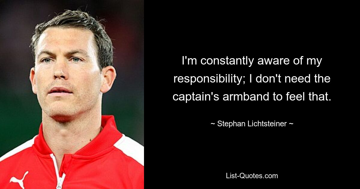 I'm constantly aware of my responsibility; I don't need the captain's armband to feel that. — © Stephan Lichtsteiner