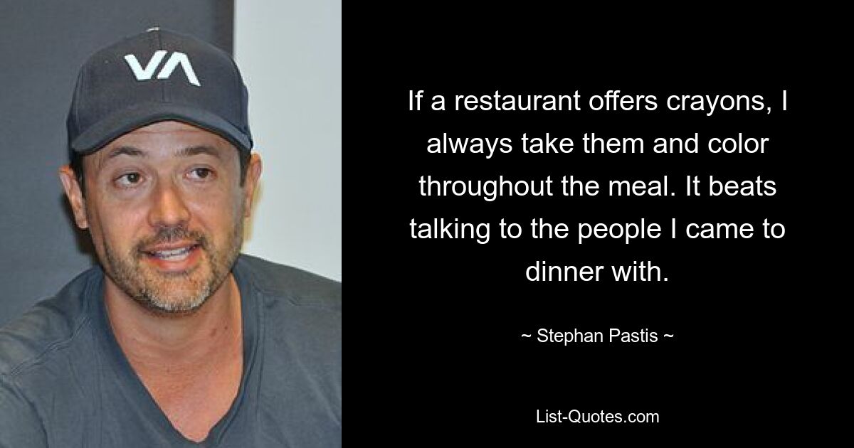 If a restaurant offers crayons, I always take them and color throughout the meal. It beats talking to the people I came to dinner with. — © Stephan Pastis