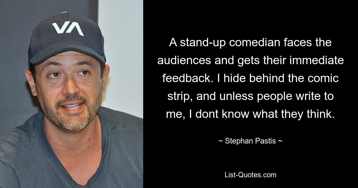 A stand-up comedian faces the audiences and gets their immediate feedback. I hide behind the comic strip, and unless people write to me, I dont know what they think. — © Stephan Pastis