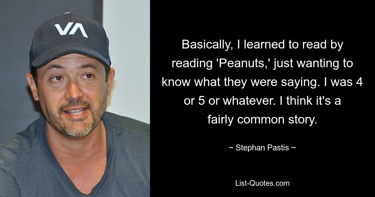 Basically, I learned to read by reading 'Peanuts,' just wanting to know what they were saying. I was 4 or 5 or whatever. I think it's a fairly common story. — © Stephan Pastis